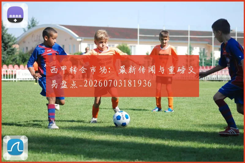 西甲转会市场：最新传闻与重磅交易盘点_20260703181936