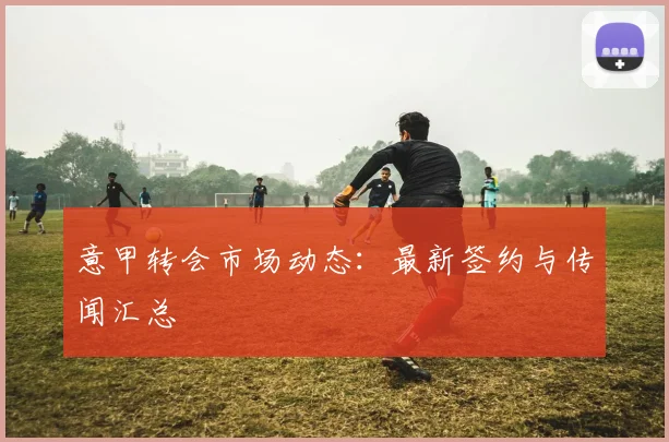意甲转会市场动态：最新签约与传闻汇总