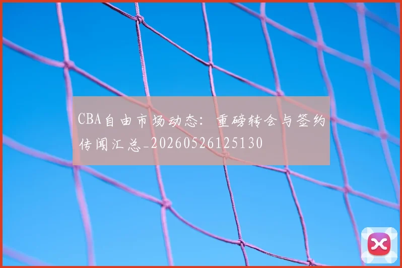 CBA自由市场动态：重磅转会与签约传闻汇总_20260526125130