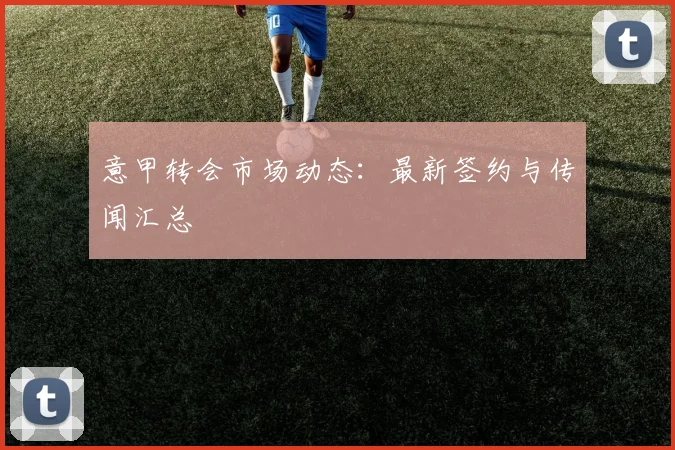 意甲转会市场动态：最新签约与传闻汇总