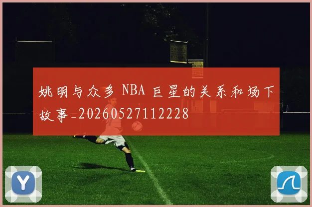 姚明与众多 NBA 巨星的关系和场下故事_20260527112228