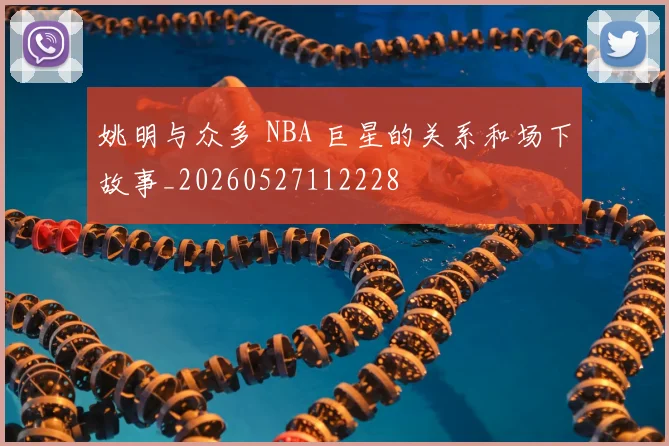 姚明与众多 NBA 巨星的关系和场下故事_20260527112228