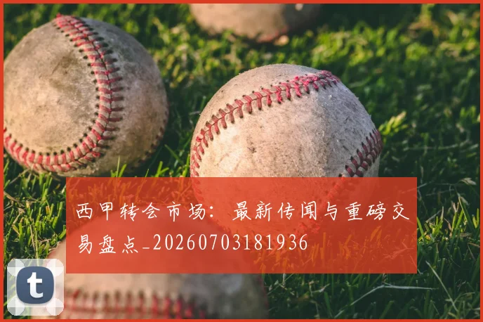 西甲转会市场：最新传闻与重磅交易盘点_20260703181936