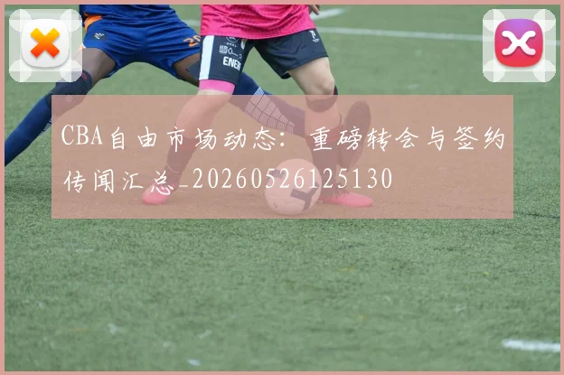 CBA自由市场动态：重磅转会与签约传闻汇总_20260526125130