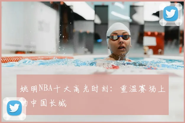 姚明NBA十大高光时刻：重温赛场上的中国长城